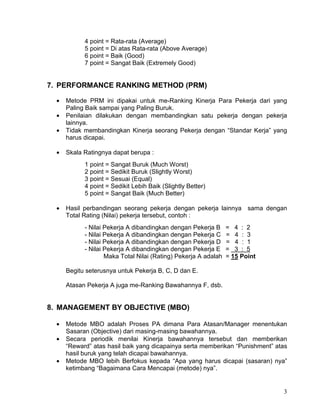 3
4 point = Rata-rata (Average)
5 point = Di atas Rata-rata (Above Average)
6 point = Baik (Good)
7 point = Sangat Baik (Extremely Good)
7. PERFORMANCE RANKING METHOD (PRM)
• Metode PRM ini dipakai untuk me-Ranking Kinerja Para Pekerja dari yang
Paling Baik sampai yang Paling Buruk.
• Penilaian dilakukan dengan membandingkan satu pekerja dengan pekerja
lainnya.
• Tidak membandingkan Kinerja seorang Pekerja dengan “Standar Kerja” yang
harus dicapai.
• Skala Ratingnya dapat berupa :
1 point = Sangat Buruk (Much Worst)
2 point = Sedikit Buruk (Slightly Worst)
3 point = Sesuai (Equal)
4 point = Sedikit Lebih Baik (Slightly Better)
5 point = Sangat Baik (Much Better)
• Hasil perbandingan seorang pekerja dengan pekerja lainnya sama dengan
Total Rating (Nilai) pekerja tersebut, contoh :
- Nilai Pekerja A dibandingkan dengan Pekerja B = 4 : 2
- Nilai Pekerja A dibandingkan dengan Pekerja C = 4 : 3
- Nilai Pekerja A dibandingkan dengan Pekerja D = 4 : 1
- Nilai Pekerja A dibandingkan dengan Pekerja E = 3 : 5
Maka Total Nilai (Rating) Pekerja A adalah = 15 Point
Begitu seterusnya untuk Pekerja B, C, D dan E.
Atasan Pekerja A juga me-Ranking Bawahannya F, dsb.
8. MANAGEMENT BY OBJECTIVE (MBO)
• Metode MBO adalah Proses PA dimana Para Atasan/Manager menentukan
Sasaran (Objective) dari masing-masing bawahannya.
• Secara periodik menilai Kinerja bawahannya tersebut dan memberikan
“Reward” atas hasil baik yang dicapainya serta memberikan “Punishment” atas
hasil buruk yang telah dicapai bawahannya.
• Metode MBO lebih Berfokus kepada “Apa yang harus dicapai (sasaran) nya”
ketimbang “Bagaimana Cara Mencapai (metode) nya”.
 