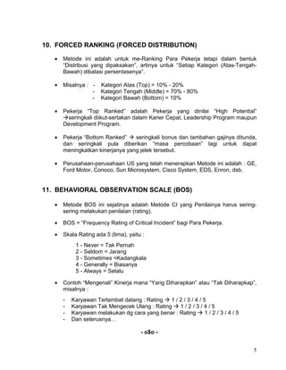 5
10. FORCED RANKING (FORCED DISTRIBUTION)
• Metode ini adalah untuk me-Ranking Para Pekerja tetapi dalam bentuk
“Distribusi yang dipaksakan”, artinya untuk “Setiap Kategori (Atas-Tengah-
Bawah) dibatasi persentasenya”.
• Misalnya : - Kategori Atas (Top) = 10% - 20%
- Kategori Tengah (Middle) = 70% - 80%
- Kategori Bawah (Bottom) = 10%
• Pekerja “Top Ranked” adalah Pekerja yang dinilai “High Potential”
seringkali diikut-sertakan dalam Karier Cepat, Leadership Program maupun
Development Program.
• Pekerja “Bottom Ranked” seringkali bonus dan tambahan gajinya ditunda,
dan seringkali pula diberikan “masa percobaan” lagi untuk dapat
meningkatkan kinerjanya yang jelek tersebut.
• Perusahaan-perusahaan US yang telah menerapkan Metode ini adalah : GE,
Ford Motor, Conoco, Sun Microsystem, Cisco System, EDS, Enron, dsb.
11. BEHAVIORAL OBSERVATION SCALE (BOS)
• Metode BOS ini sejatinya adalah Metode CI yang Penilainya harus sering-
sering melakukan penilaian (rating).
• BOS = “Frequency Rating of Critical Incident” bagi Para Pekerja.
• Skala Rating ada 5 (lima), yaitu :
1 - Never = Tak Pernah
2 - Seldom = Jarang
3 - Sometimes =Kadangkala
4 - Generally = Biasanya
5 - Always = Selalu
• Contoh “Mengenali” Kinerja mana “Yang Diharapkan” atau “Tak Diharapkap”,
misalnya :
- Karyawan Terlambat datang : Rating 1 / 2 / 3 / 4 / 5
- Karyawan Tak Mengecek Ulang : Rating 1 / 2 / 3 / 4 / 5
- Karyawan melakukan dg cara yang benar : Rating 1 / 2 / 3 / 4 / 5
- Dan seterusnya…
- o$o -
 