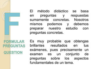 El método didáctico se basa
en preguntas y respuestas
sumamente concretas. Nosotros
mismos podemos y debemos
preparar nuestro estudio con
preguntas concretas.
Es muy probable que obtengas
brillantes resultados en tus
exámenes, pues precisamente un
examen es un conjunto de
preguntas sobre los aspectos
fundamentales de un tema.
 