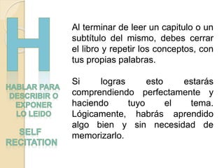 Al terminar de leer un capitulo o un
subtítulo del mismo, debes cerrar
el libro y repetir los conceptos, con
tus propias palabras.
Si logras esto estarás
comprendiendo perfectamente y
haciendo tuyo el tema.
Lógicamente, habrás aprendido
algo bien y sin necesidad de
memorizarlo.
 