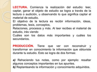 LECTURA. Comienza la realización del estudio: leer,
captar, ganar el objeto de estudio se logra a través de la
lectura o audición, u observando lo que significa captar el
material de estudio.
El objetivo de la lectura es recibir información, ideas,
problemas, tesis, conceptos,
Relaciones, procesos y más. Al leer recibes el material de
estudio, irás viendo
Cuáles son los datos más importantes y cuáles los
secundarios.
PRODUCCIÓN. Tiene que ver con reconstruir y
transformar en conocimiento la información que obtuviste
durante tu estudio. Esto se logra de dos formas:
a) Rehaciendo tus notas, como por ejemplo: resaltar
algunos conceptos importantes en tus apuntes.
b) Replanteando la información y conocimiento adquiridos.
 