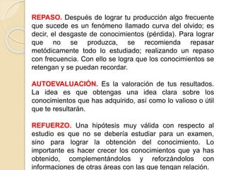 REPASO. Después de lograr tu producción algo frecuente
que sucede es un fenómeno llamado curva del olvido; es
decir, el desgaste de conocimientos (pérdida). Para lograr
que no se produzca, se recomienda repasar
metódicamente todo lo estudiado; realizando un repaso
con frecuencia. Con ello se logra que los conocimientos se
retengan y se puedan recordar.
AUTOEVALUACIÓN. Es la valoración de tus resultados.
La idea es que obtengas una idea clara sobre los
conocimientos que has adquirido, así como lo valioso o útil
que te resultarán.
REFUERZO. Una hipótesis muy válida con respecto al
estudio es que no se debería estudiar para un examen,
sino para lograr la obtención del conocimiento. Lo
importante es hacer crecer los conocimientos que ya has
obtenido, complementándolos y reforzándolos con
informaciones de otras áreas con las que tengan relación.
 