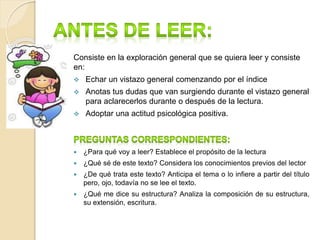 Consiste en la exploración general que se quiera leer y consiste
en:
 Echar un vistazo general comenzando por el índice
 Anotas tus dudas que van surgiendo durante el vistazo general
para aclarecerlos durante o después de la lectura.
 Adoptar una actitud psicológica positiva.
 ¿Para qué voy a leer? Establece el propósito de la lectura
 ¿Qué sé de este texto? Considera los conocimientos previos del lector
 ¿De qué trata este texto? Anticipa el tema o lo infiere a partir del título
pero, ojo, todavía no se lee el texto.
 ¿Qué me dice su estructura? Analiza la composición de su estructura,
su extensión, escritura.
 
