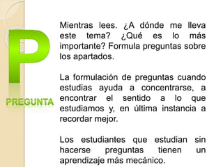 Mientras lees. ¿A dónde me lleva
este tema? ¿Qué es lo más
importante? Formula preguntas sobre
los apartados.
La formulación de preguntas cuando
estudias ayuda a concentrarse, a
encontrar el sentido a lo que
estudiamos y, en última instancia a
recordar mejor.
Los estudiantes que estudian sin
hacerse preguntas tienen un
aprendizaje más mecánico.
 