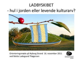 LADBYSKIBET
- hul i jorden eller levende kulturarv?




 Orienteringsmøde på Nyborg Strand 16. november 2011
 ved Mette Ladegaard Thøgersen
 