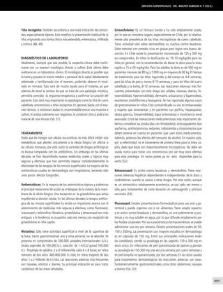 809 
Tiña incógnita: También secundaria a una mala indicación de corticoi-des, 
especialmente tópicos. Esto modifica la presentación habitual de la 
tiña, originando una forma clínica más extendida, eritematosa, infiltrada 
y crónica (48, 49). 
DIAGNÓSTICO DE LABORATORIO 
Idealmente, siempre que sea posible, la sospecha clínica debe confir-marse 
con un examen micológico directo o cultivo. Este último debe 
realizarse en un laboratorio clínico. El micológico directo es posible que 
lo tome y procese el mismo médico o personal de la salud debidamente 
adiestrado y familiarizado con el examen, pudiendo obtener el resul-tado 
en minutos. Esto será de mucha ayuda para el tratante, ya que 
además de tener la certeza de que se trata de una patología micótica, 
permitirá controlar la respuesta terapéutica y confirmar la curación del 
paciente. Esto será muy importante en patologías como la tiña de cuero 
cabelludo, onicomicosis o tiñas incógnitas. En general, basta con el exa-men 
directo; si existieran dudas es recomendable enviar una muestra a 
cultivo. Si ambos exámenes son negativos, la condición clínica podría no 
tratarse de una micosis (50, 51). 
TRATAMIENTO 
Dado que los hongos son células eucarióticas, es más difícil inhibir vías 
metabólicas que afecten únicamente a la célula fúngica sin afectar a 
las células humanas; por esta razón la cantidad de drogas antifúngicas 
es escasa comparada con los antibióticos. Sin embargo, en las últimas 
décadas se han desarrollado nuevas moléculas orales y tópicas muy 
seguras y efectivas que han permitido mejorar considerablemente la 
efectividad de las terapias de las micosis superficiales. La mayoría de los 
antimicóticos usados en dermatología son fungistáticos, teniendo sólo 
unos pocos efectos fungicidas. 
Antimicóticos: En la mayoría de los antimicóticos tópicos y sistémicos 
el principal mecanismo de acción es el bloqueo de la síntesis de la mem-brana 
de la célula fúngica. Una excepción es la griseofulvina que actúa 
impidiendo la división celular. En las últimas décadas la terapia antifún-gica 
de las micosis superficiales ha tenido un importante avance con el 
advenimiento de moléculas más seguras y efectivas, como fluconazol, 
itraconazol y terbinafina. Nistatina, griseofulvina y ketoconazol son más 
antiguos y la tendencia es ocuparlos cada vez menos, con excepción de 
griseofulvina en tiña capitis. 
Nistatina: Sólo tiene actividad superficial a nivel de la superficie de 
la boca, tracto gastrointestinal, ano y zona perianal; no se absorbe. Se 
presenta en comprimidos de 500.000 unidades internacionales (U.I.), 
óvulos vaginales de 100.000 U.I., solución de 1 ml (22 gotas) 100.000 
U.I. Posología en adultos: 2 a 4 millones/día cada 6 u 8 horas; en niños 
menores de dos años: 400-800.000 U.I./día; en niños mayores de dos 
años: 1 a 2 millones de U.I./día. Las reacciones adversas más frecuentes 
son náuseas, vómitos y diarrea. Su principal indicación es para tratar 
candidiasis de las áreas señaladas. 
[Micosis superficiales - Dr. Walter Gubelin H. y cols.] 
Griseofulvina: Es un fármaco barato y ha sido ampliamente usado, 
por lo que se considera seguro, especialmente en Chile, por la relativa-mente 
alta prevalencia de las tiñas microspóricas de cuero cabelludo. 
Tiene actividad sólo sobre dermatofitos; es inactiva contra levaduras. 
Debe tomarse con comidas ricas en grasas para lograr una buena ab-sorción. 
En Chile existe la presentación micronizada de 125 y 500 mg 
en comprimidos. En niños la dosificación es: 10-15 mg/kg/día para las 
tiñas en general, con la recomendación de elevar la dosis para la tinea 
capitis a 15 a 20 mg/kg/día. Para los adultos la dosis es de 500 mg en 
pacientes menores de 80 kg y 1.000 mg en mayores de 80 kg. El tiempo 
de tratamiento para las tiñas inguinales y del cuerpo es 4-6 semanas, 
para las tiñas de pies y manos 8-10 semanas, y para las tiñas del cuero 
cabelludo y la barba, 8-12 semanas. Las reacciones adversas más fre-cuentes 
presentadas con esta droga son cefalea, náuseas, diarrea, fo-tosensibilidad, 
hipersensibilidad, dermatitis urticarianas y liquenoideas, 
exantemas morbiliformes y leucopenia. Se han reportado algunos casos 
de ginecomastias en niños. Está contraindicado su uso en embarazadas 
y mujeres que amamantan y en pacientes con porfiria, hepatopatías, 
úlcera gástrica, fotosensibilidad, lupus eritematoso e insuficiencia renal 
avanzada. Entre las interacciones medicamentosas más importantes de-bemos 
considerar las producidas con fenobarbital, anticoagulantes tipo 
warfarina, antihistamínicos, sedantes, tolbutamida y clorpromazina que 
deben tenerse en cuenta en pacientes que usen estos medicamentos. 
Además, potencia los efectos del consumo de alcohol. En nuestro país, 
por su efectividad, es el tratamiento de primera línea para la tinea ca-pitis, 
dado que éstas son mayoritariamente microspóricas. No debe ser 
usada nunca para tratar una onicomicosis por ser muy poco efectiva 
para esta patología. En varios países ya no está disponible para la 
venta (52). 
Ketoconazol: Es activo contra levaduras y dermatofitos. Tiene reac-ciones 
adversas hepáticas dependientes e independientes de la dosis y 
cardiotóxicas cuando se asocia a otras drogas. Por esta razón, aunque 
es un antimicótico relativamente económico, se usa cada vez menos y 
sólo para tratamientos de corta duración en vulvovaginitis y pitiriasis 
versicolor (53). 
Fluconazol: Existen presentaciones farmacéuticas para uso oral y pa-renteral 
y puede ingerirse con o sin alimentos. Tiene amplio espectro 
y es activo contra levaduras y dermatofitos, se une pobremente a pro-teínas 
y es muy soluble en agua, por lo que difunde ampliamente por 
los fluidos corporales. Por sus características farmacocinéticas se puede 
administrar una vez por semana. Existen presentaciones orales de 50, 
150 y 200mg. La presentación con mayores estudios en dermatología 
es en cápsulas de 150 mg. Entre sus principales indicaciones están 
las candidiasis, siendo su posología en las vaginitis 150 a 300 mg en 
dosis única. En infecciones de piel queratinizada de palmas y plantas 
su posología es 150-300 mg una vez a la semana por cuatro semanas y 
en piel lampiña no queratinizada, por dos semanas. En las dosis usadas 
para tratamientos dermatológicos las reacciones adversas son raras, 
fundamentalmente gastrointestinales, como dolor abdominal, náuseas 
y diarrea (54, 55). 
 
