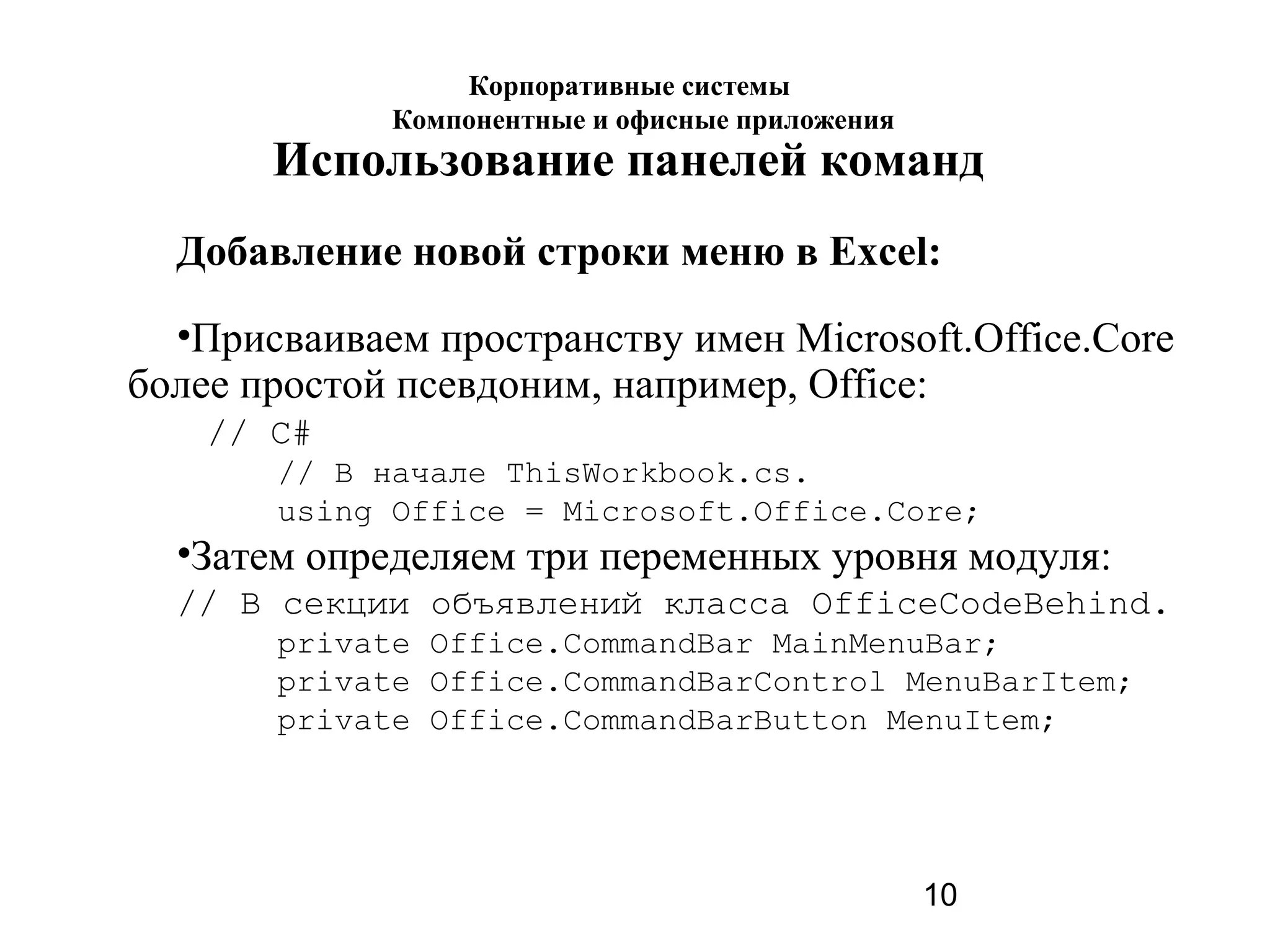 10
Использование панелей команд
Добавление новой строки меню в Excel:
•Присваиваем пространству имен Microsoft.Office.Core
более простой псевдоним, например, Office:
// C#
// В начале ThisWorkbook.cs.
using Office = Microsoft.Office.Core;
•Затем определяем три переменных уровня модуля:
// В секции объявлений класса OfficeCodeBehind.
private Office.CommandBar MainMenuBar;
private Office.CommandBarControl MenuBarItem;
private Office.CommandBarButton MenuItem;
Корпоративные системы
Компонентные и офисные приложения
 