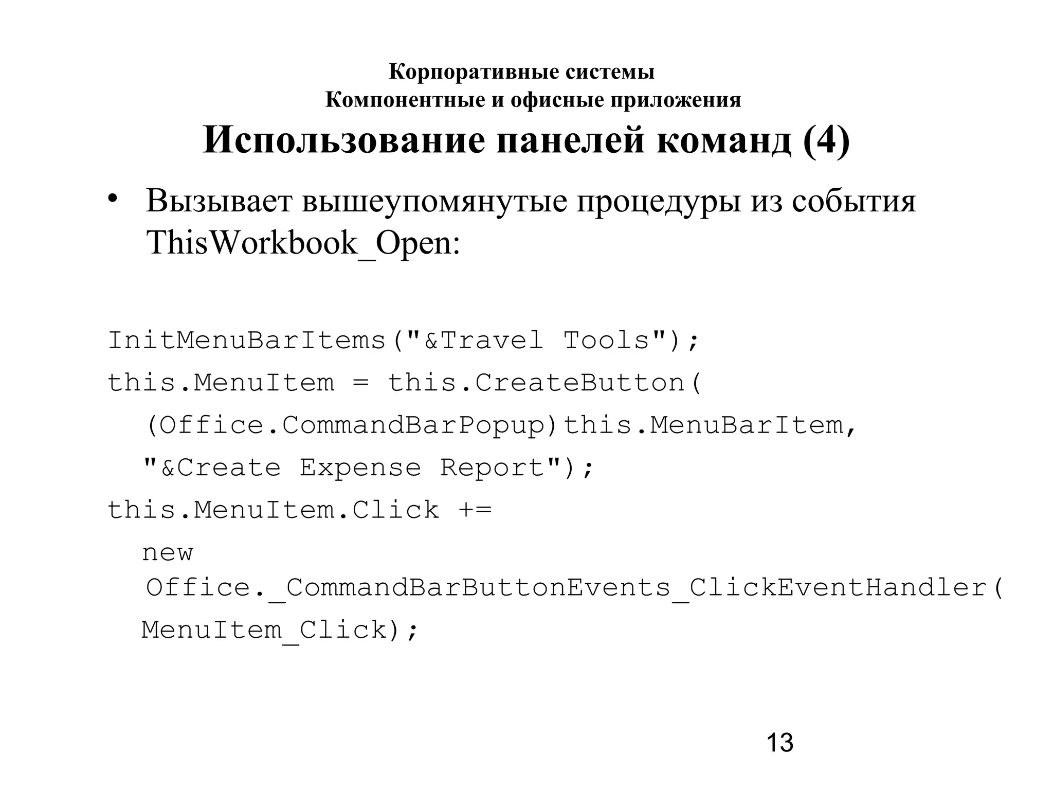 13
Использование панелей команд (4)
• Вызывает вышеупомянутые процедуры из события
ThisWorkbook_Open:
InitMenuBarItems("&Travel Tools");
this.MenuItem = this.CreateButton(
(Office.CommandBarPopup)this.MenuBarItem,
"&Create Expense Report");
this.MenuItem.Click +=
new
Office._CommandBarButtonEvents_ClickEventHandler(
MenuItem_Click);
Корпоративные системы
Компонентные и офисные приложения
 