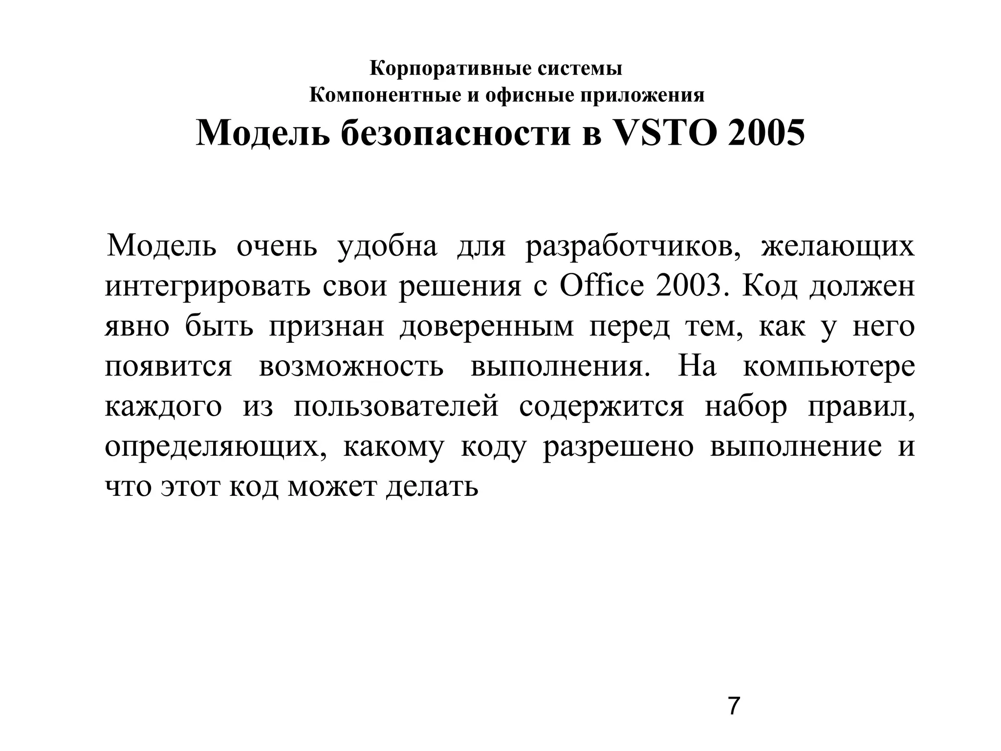 7
Модель безопасности в VSTO 2005
Модель очень удобна для разработчиков, желающих
интегрировать свои решения с Office 2003. Код должен
явно быть признан доверенным перед тем, как у него
появится возможность выполнения. На компьютере
каждого из пользователей содержится набор правил,
определяющих, какому коду разрешено выполнение и
что этот код может делать
Корпоративные системы
Компонентные и офисные приложения
 