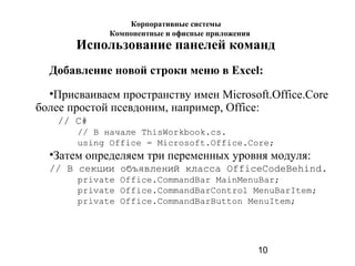 10
Использование панелей команд
Добавление новой строки меню в Excel:
•Присваиваем пространству имен Microsoft.Office.Core
более простой псевдоним, например, Office:
// C#
// В начале ThisWorkbook.cs.
using Office = Microsoft.Office.Core;
•Затем определяем три переменных уровня модуля:
// В секции объявлений класса OfficeCodeBehind.
private Office.CommandBar MainMenuBar;
private Office.CommandBarControl MenuBarItem;
private Office.CommandBarButton MenuItem;
Корпоративные системы
Компонентные и офисные приложения
 