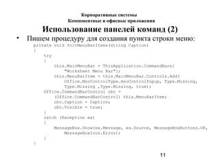 11
Использование панелей команд (2)
• Пишем процедуру для создания пункта строки меню:
private void InitMenuBarItems(string Caption)
{
try
{
this.MainMenuBar = ThisApplication.CommandBars[
"Worksheet Menu Bar"];
this.MenuBarItem = this.MainMenuBar.Controls.Add(
Office.MsoControlType.msoControlPopup, Type.Missing,
Type.Missing ,Type.Missing, true);
Office.CommandBarControl cbc =
(Office.CommandBarControl) this.MenuBarItem;
cbc.Caption = Caption;
cbc.Visible = true;
}
catch (Exception ex)
{
MessageBox.Show(ex.Message, ex.Source, MessageBoxButtons.OK,
MessageBoxIcon.Error);
}
}
Корпоративные системы
Компонентные и офисные приложения
 