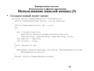 12
Использование панелей команд (3)
• Создаем новый пункт меню:
private Office.CommandBarButton CreateButton(
Office.CommandBarPopup Parent, string Caption)
{
Office.CommandBarControl cbc = null;
try
{
cbc = Parent.Controls.
Add(Office.MsoControlType.msoControlButton,
Type.Missing, Type.Missing, Type.Missing, true);
cbc.Caption = Caption;
cbc.Visible = true;
}
catch (Exception ex)
{
MessageBox.Show(ex.Message, ex.Source, MessageBoxButtons.OK,
MessageBoxIcon.Error);
}
return (Office.CommandBarButton)cbc;
}
Корпоративные системы
Компонентные и офисные приложения
 