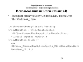 13
Использование панелей команд (4)
• Вызывает вышеупомянутые процедуры из события
ThisWorkbook_Open:
InitMenuBarItems("&Travel Tools");
this.MenuItem = this.CreateButton(
(Office.CommandBarPopup)this.MenuBarItem,
"&Create Expense Report");
this.MenuItem.Click +=
new
Office._CommandBarButtonEvents_ClickEventHandler(
MenuItem_Click);
Корпоративные системы
Компонентные и офисные приложения
 