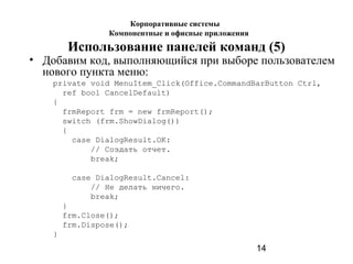 14
Использование панелей команд (5)
• Добавим код, выполняющийся при выборе пользователем
нового пункта меню:
private void MenuItem_Click(Office.CommandBarButton Ctrl,
ref bool CancelDefault)
{
frmReport frm = new frmReport();
switch (frm.ShowDialog())
{
case DialogResult.OK:
// Создать отчет.
break;
case DialogResult.Cancel:
// Не делать ничего.
break;
}
frm.Close();
frm.Dispose();
}
Корпоративные системы
Компонентные и офисные приложения
 