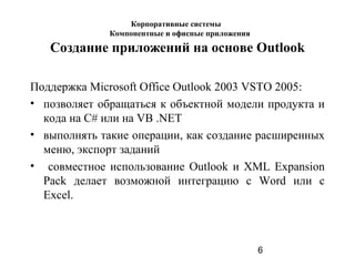 6
Создание приложений на основе Outlook
Поддержка Microsoft Office Outlook 2003 VSTO 2005:
• позволяет обращаться к объектной модели продукта и
кода на C# или на VB .NET
• выполнять такие операции, как создание расширенных
меню, экспорт заданий
• совместное использование Outlook и XML Expansion
Pack делает возможной интеграцию с Word или с
Excel.
Корпоративные системы
Компонентные и офисные приложения
 