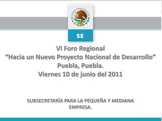 VI Foro Regional “Hacia un Nuevo Proyecto Nacional de Desarrollo” Puebla, Puebla. Viernes 10 de junio del 2011 SUBSECRETARÍA PARA LA PEQUEÑA Y MEDIANA EMPRESA. 