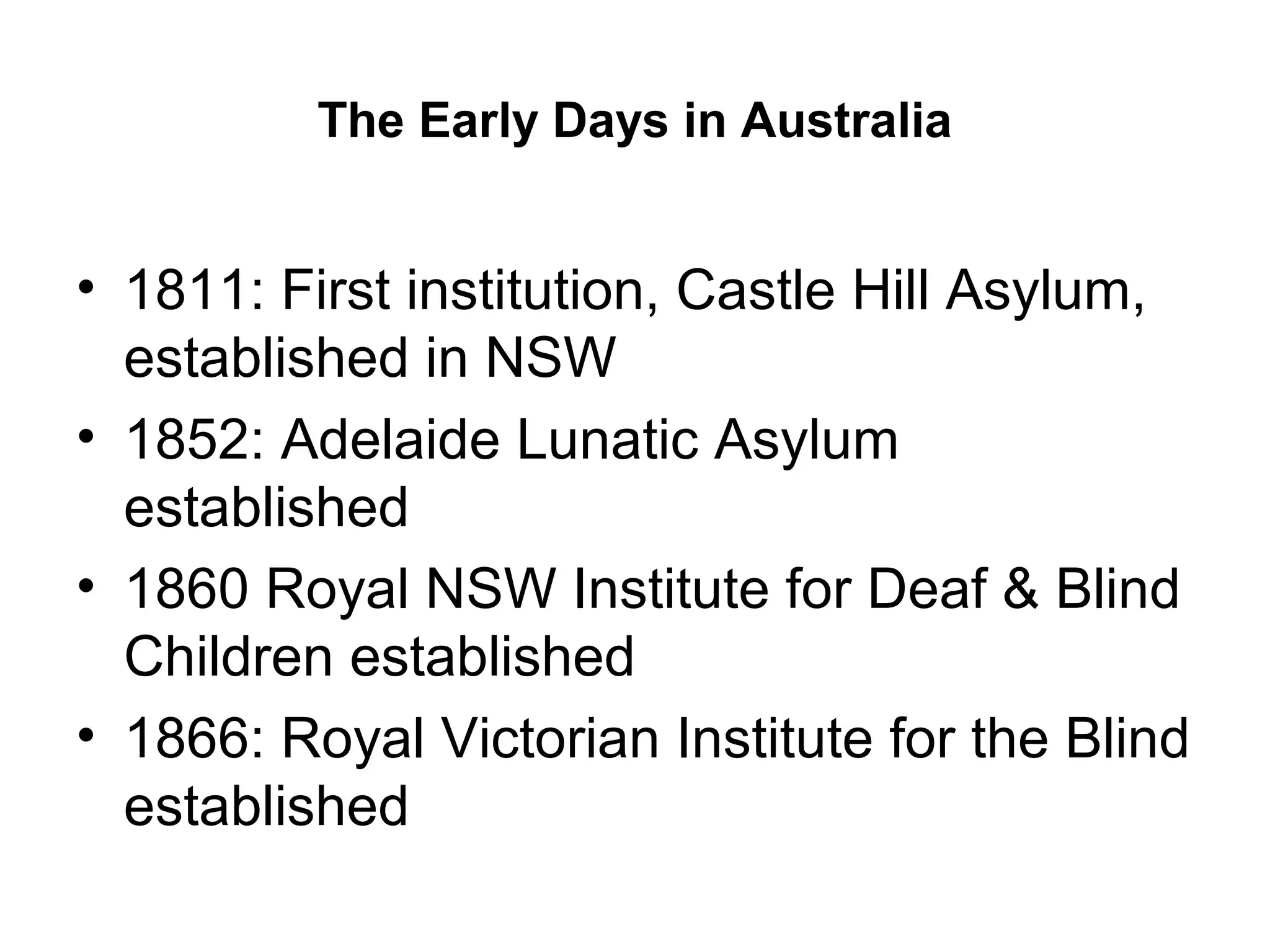 The Early Days in Australia
• 1811: First institution, Castle Hill Asylum,
established in NSW
• 1852: Adelaide Lunatic Asylum
established
• 1860 Royal NSW Institute for Deaf & Blind
Children established
• 1866: Royal Victorian Institute for the Blind
established
 