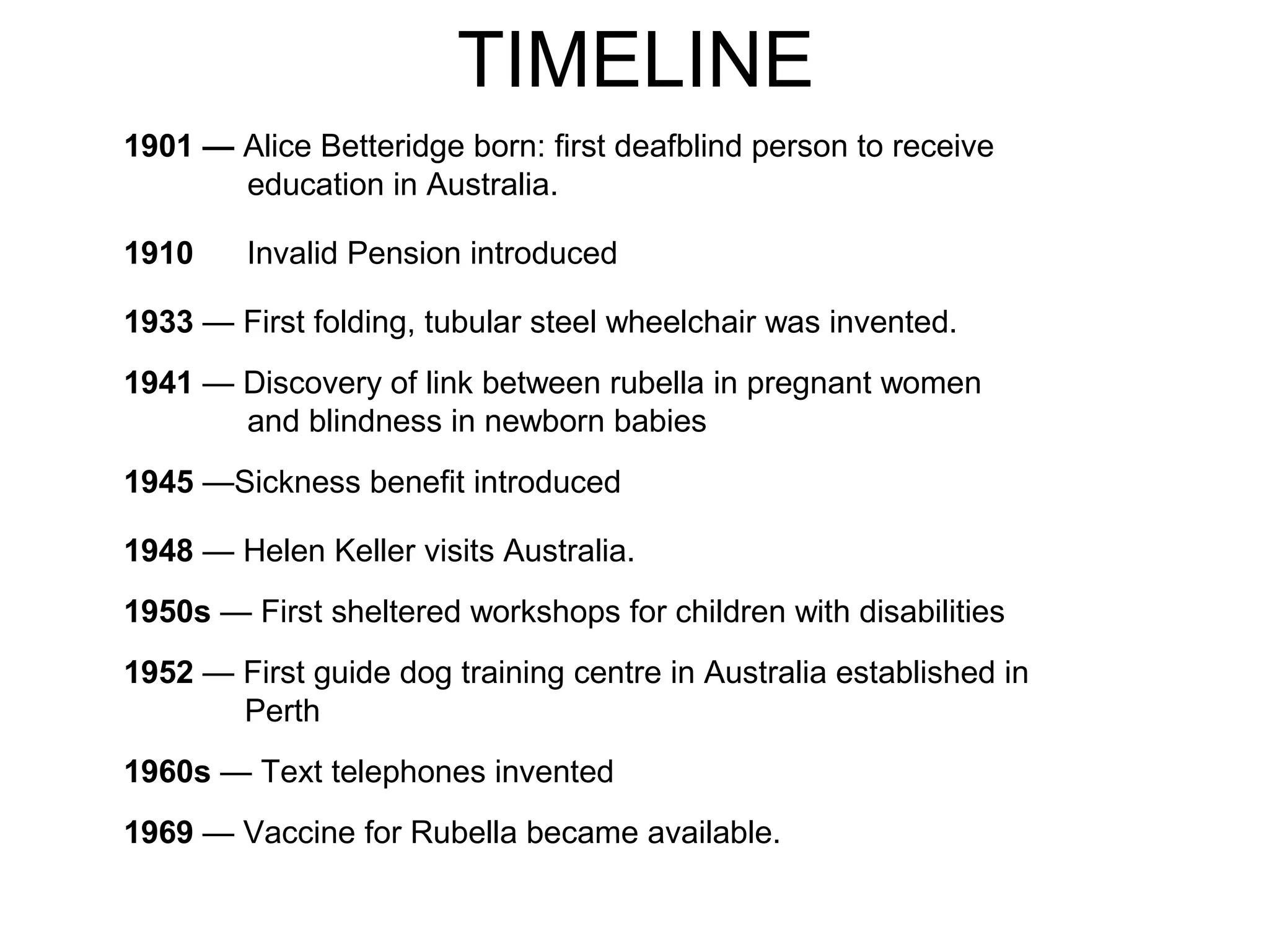 TIMELINE
1901 — Alice Betteridge born: first deafblind person to receive
education in Australia.
1910 Invalid Pension introduced
1933 — First folding, tubular steel wheelchair was invented.
1941 — Discovery of link between rubella in pregnant women
and blindness in newborn babies
1945 —Sickness benefit introduced
1948 — Helen Keller visits Australia.
1950s — First sheltered workshops for children with disabilities
1952 — First guide dog training centre in Australia established in
Perth
1960s — Text telephones invented
1969 — Vaccine for Rubella became available.
 