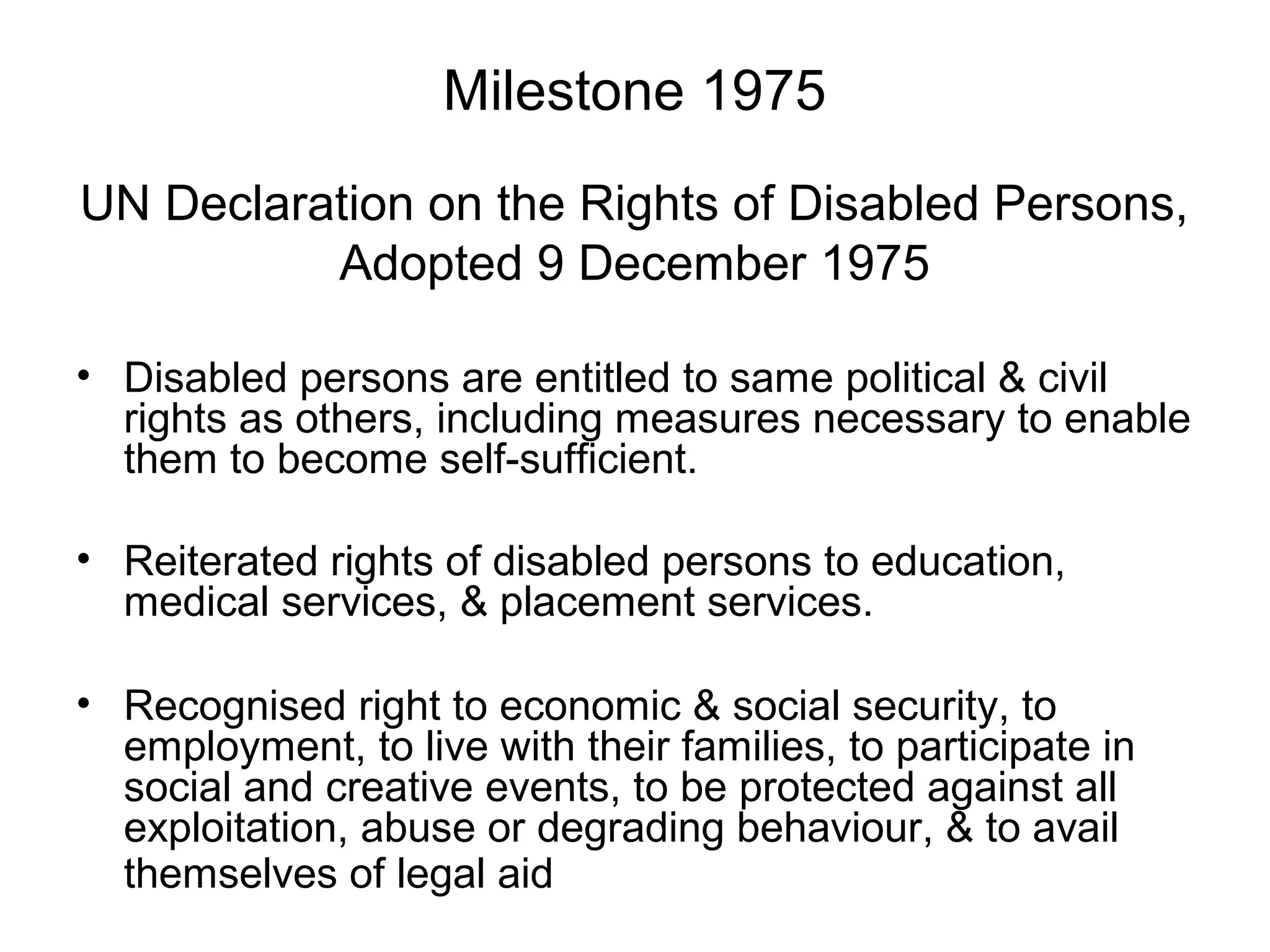 Milestone 1975
UN Declaration on the Rights of Disabled Persons,
Adopted 9 December 1975
• Disabled persons are entitled to same political & civil
rights as others, including measures necessary to enable
them to become self-sufficient.
• Reiterated rights of disabled persons to education,
medical services, & placement services.
• Recognised right to economic & social security, to
employment, to live with their families, to participate in
social and creative events, to be protected against all
exploitation, abuse or degrading behaviour, & to avail
themselves of legal aid
 