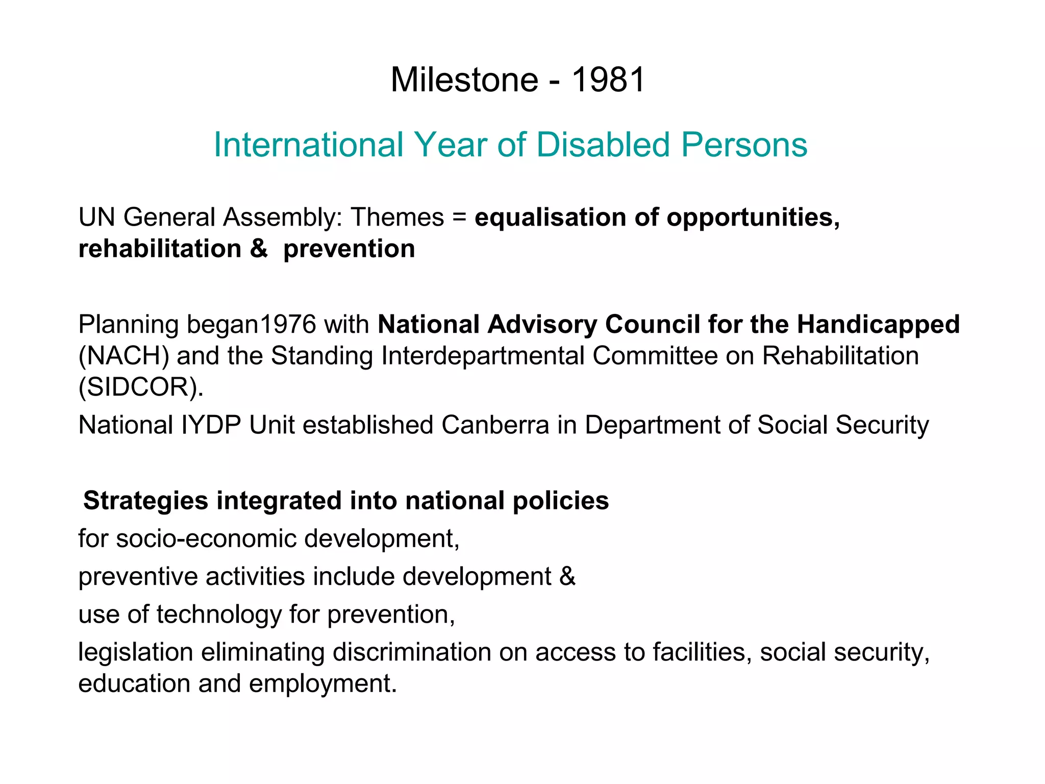 Milestone - 1981
International Year of Disabled Persons
UN General Assembly: Themes = equalisation of opportunities,
rehabilitation & prevention
Planning began1976 with National Advisory Council for the Handicapped
(NACH) and the Standing Interdepartmental Committee on Rehabilitation
(SIDCOR).
National IYDP Unit established Canberra in Department of Social Security
Strategies integrated into national policies
for socio-economic development,
preventive activities include development &
use of technology for prevention,
legislation eliminating discrimination on access to facilities, social security,
education and employment.
 