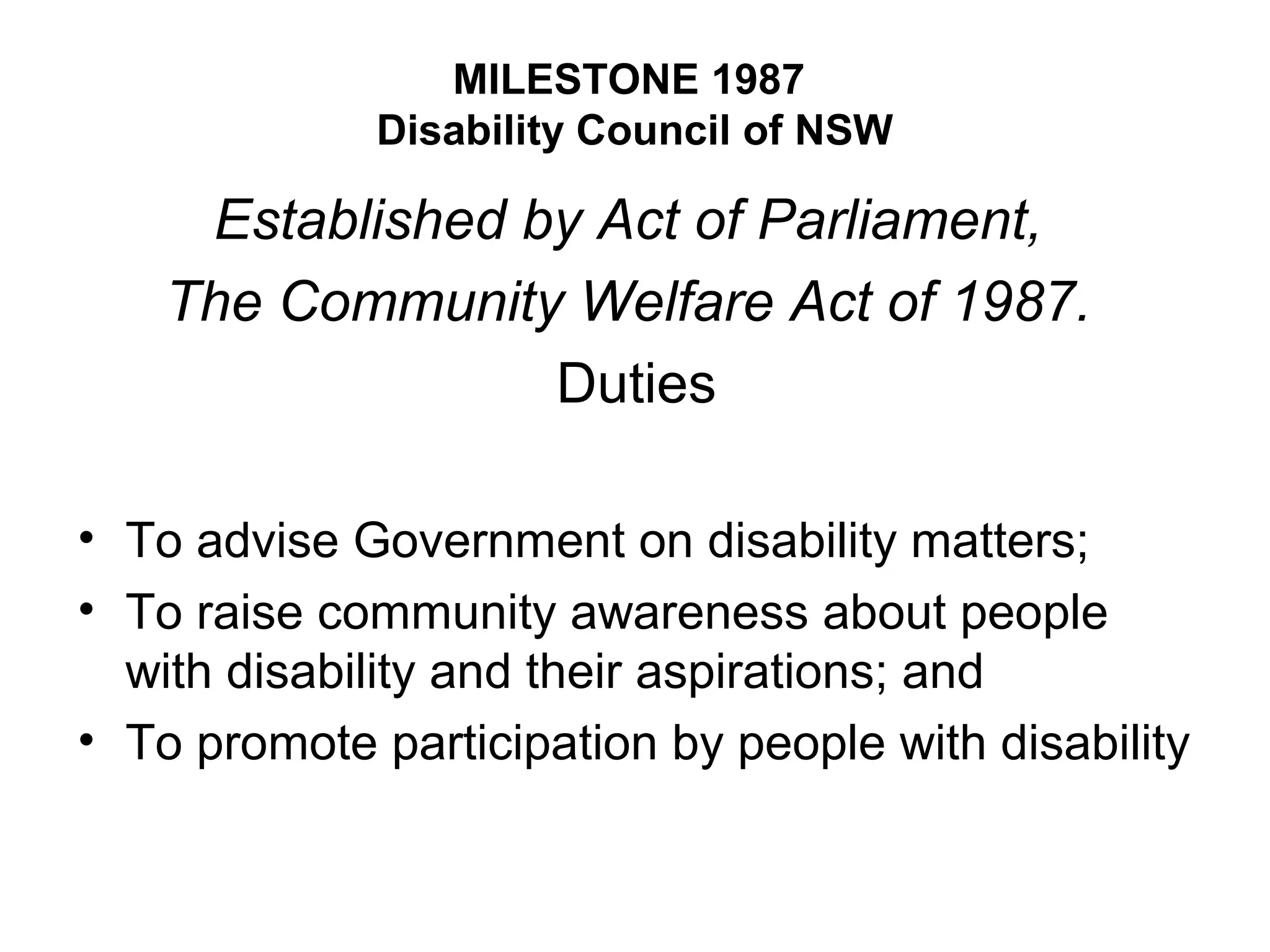 MILESTONE 1987
Disability Council of NSW
Established by Act of Parliament,
The Community Welfare Act of 1987.
Duties
• To advise Government on disability matters;
• To raise community awareness about people
with disability and their aspirations; and
• To promote participation by people with disability
 