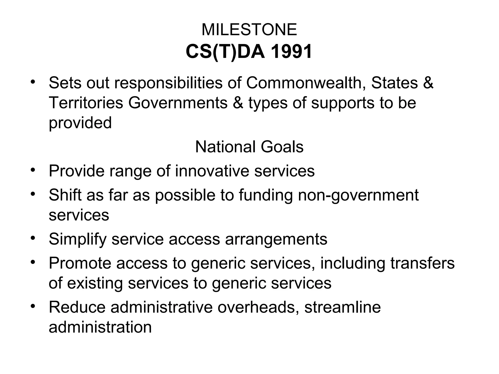 MILESTONE
CS(T)DA 1991
• Sets out responsibilities of Commonwealth, States &
Territories Governments & types of supports to be
provided
National Goals
• Provide range of innovative services
• Shift as far as possible to funding non-government
services
• Simplify service access arrangements
• Promote access to generic services, including transfers
of existing services to generic services
• Reduce administrative overheads, streamline
administration
 