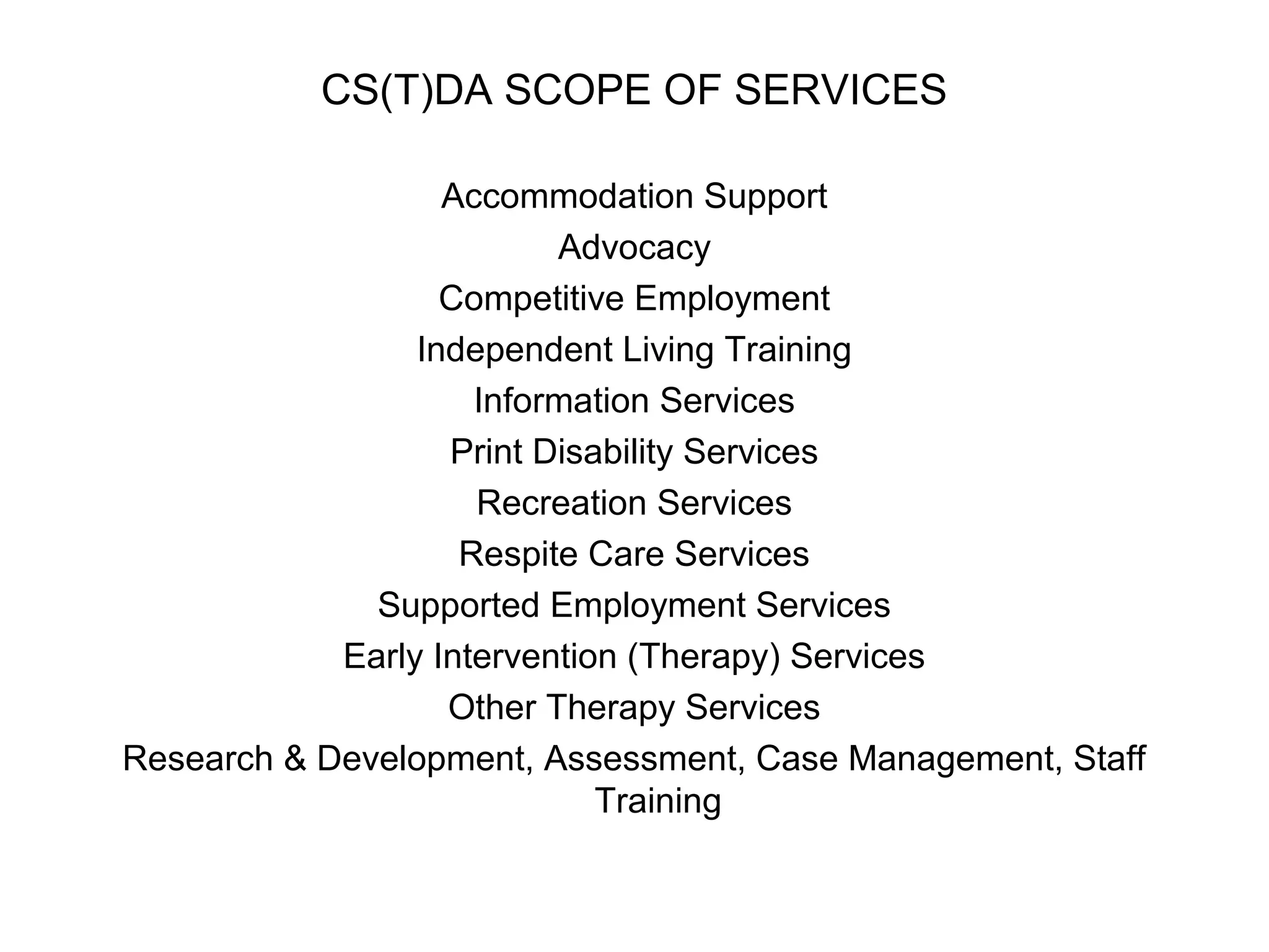 CS(T)DA SCOPE OF SERVICES
Accommodation Support
Advocacy
Competitive Employment
Independent Living Training
Information Services
Print Disability Services
Recreation Services
Respite Care Services
Supported Employment Services
Early Intervention (Therapy) Services
Other Therapy Services
Research & Development, Assessment, Case Management, Staff
Training
 