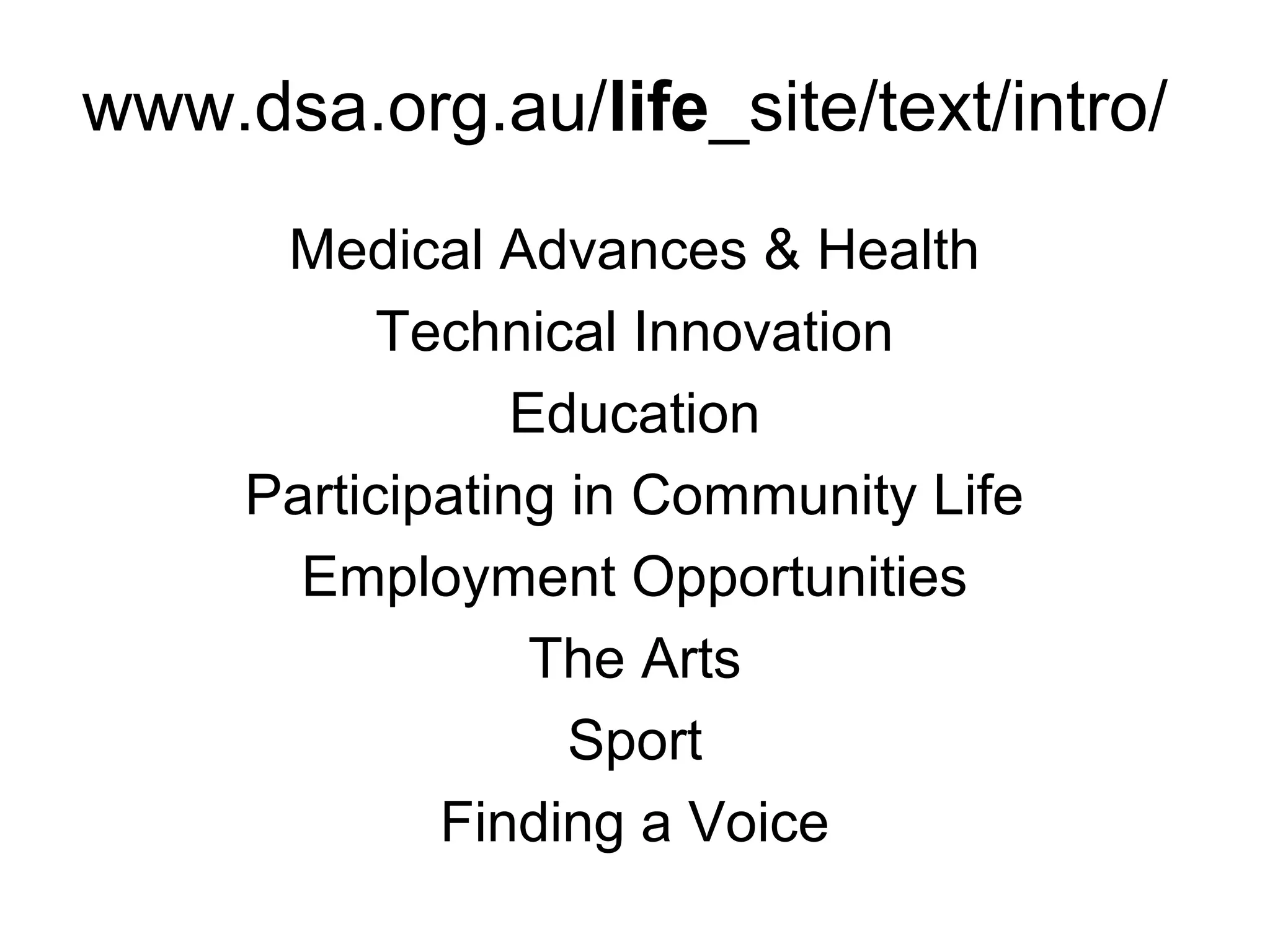 www.dsa.org.au/life_site/text/intro/
Medical Advances & Health
Technical Innovation
Education
Participating in Community Life
Employment Opportunities
The Arts
Sport
Finding a Voice
 