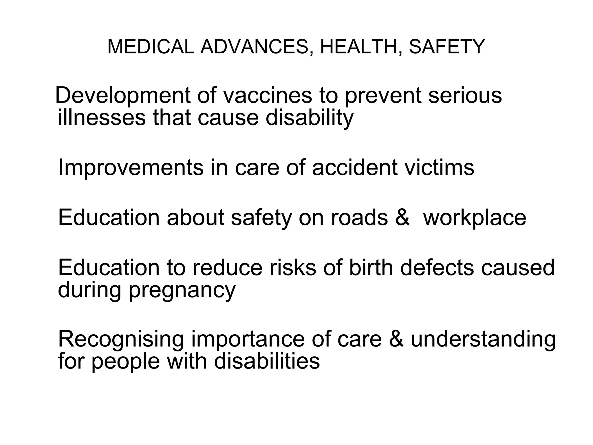 MEDICAL ADVANCES, HEALTH, SAFETY
Development of vaccines to prevent serious
illnesses that cause disability
Improvements in care of accident victims
Education about safety on roads & workplace
Education to reduce risks of birth defects caused
during pregnancy
Recognising importance of care & understanding
for people with disabilities
 