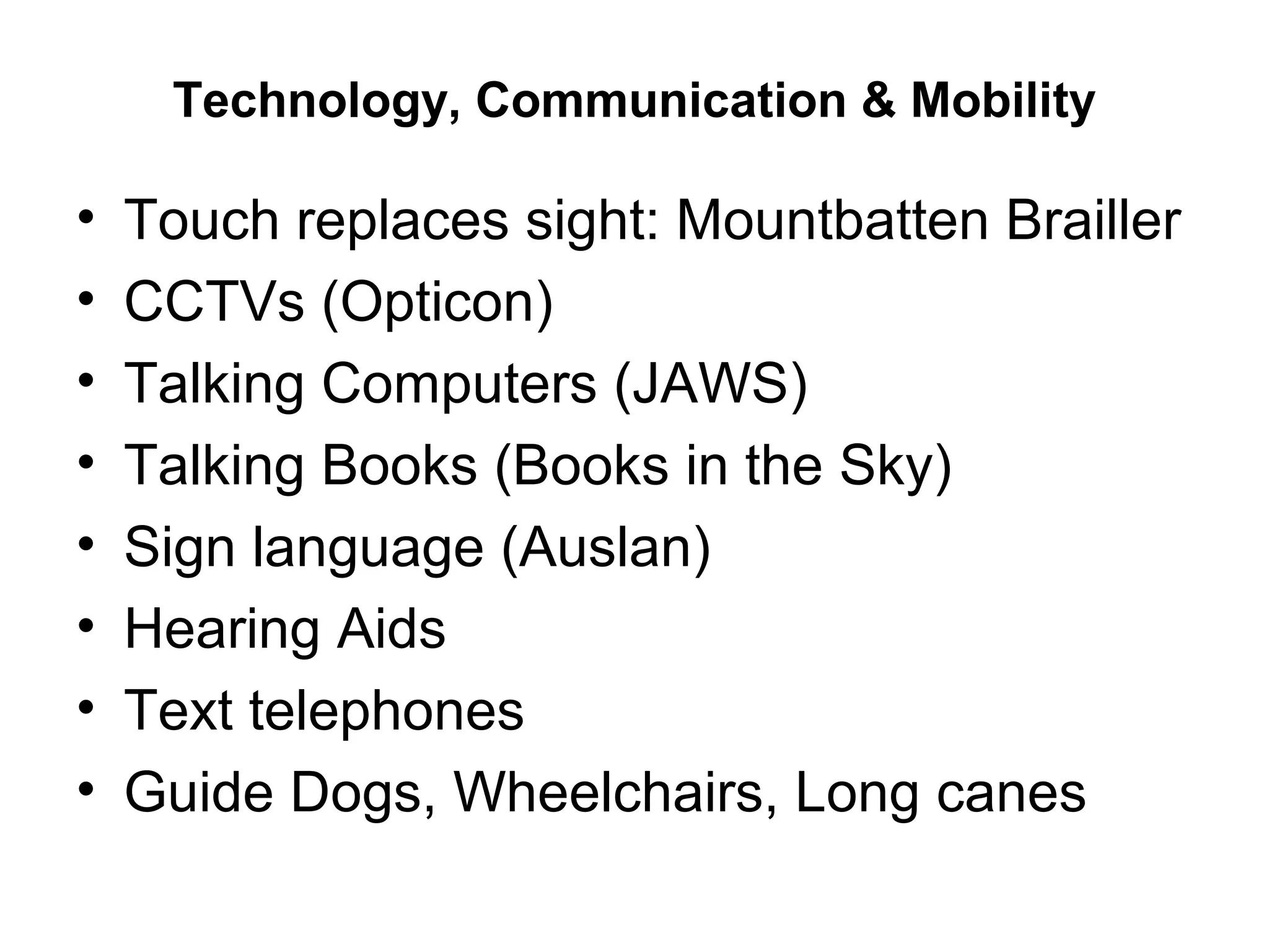 Technology, Communication & Mobility
• Touch replaces sight: Mountbatten Brailler
• CCTVs (Opticon)
• Talking Computers (JAWS)
• Talking Books (Books in the Sky)
• Sign language (Auslan)
• Hearing Aids
• Text telephones
• Guide Dogs, Wheelchairs, Long canes
 
