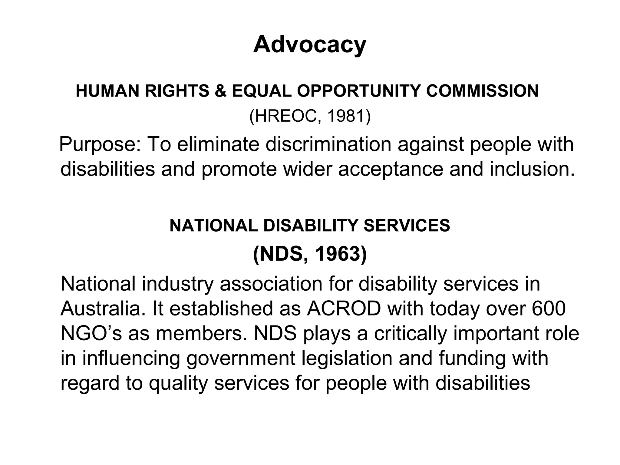 Advocacy
HUMAN RIGHTS & EQUAL OPPORTUNITY COMMISSION
(HREOC, 1981)
Purpose: To eliminate discrimination against people with
disabilities and promote wider acceptance and inclusion.
NATIONAL DISABILITY SERVICES
(NDS, 1963)
National industry association for disability services in
Australia. It established as ACROD with today over 600
NGO’s as members. NDS plays a critically important role
in influencing government legislation and funding with
regard to quality services for people with disabilities
 