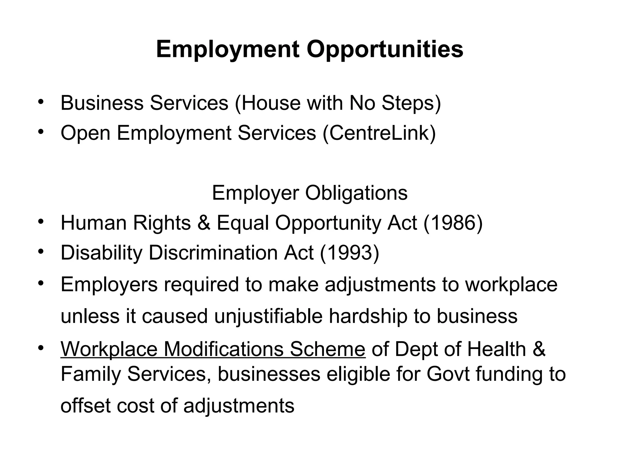 Employment Opportunities
• Business Services (House with No Steps)
• Open Employment Services (CentreLink)
Employer Obligations
• Human Rights & Equal Opportunity Act (1986)
• Disability Discrimination Act (1993)
• Employers required to make adjustments to workplace
unless it caused unjustifiable hardship to business
• Workplace Modifications Scheme of Dept of Health &
Family Services, businesses eligible for Govt funding to
offset cost of adjustments
 