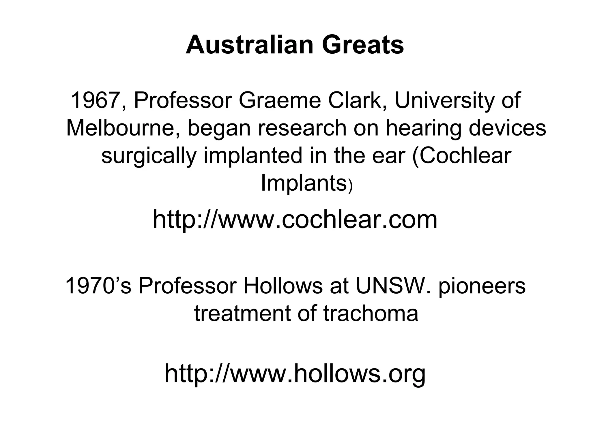 Australian Greats
1967, Professor Graeme Clark, University of
Melbourne, began research on hearing devices
surgically implanted in the ear (Cochlear
Implants)
http://www.cochlear.com
1970’s Professor Hollows at UNSW. pioneers
treatment of trachoma
http://www.hollows.org
 