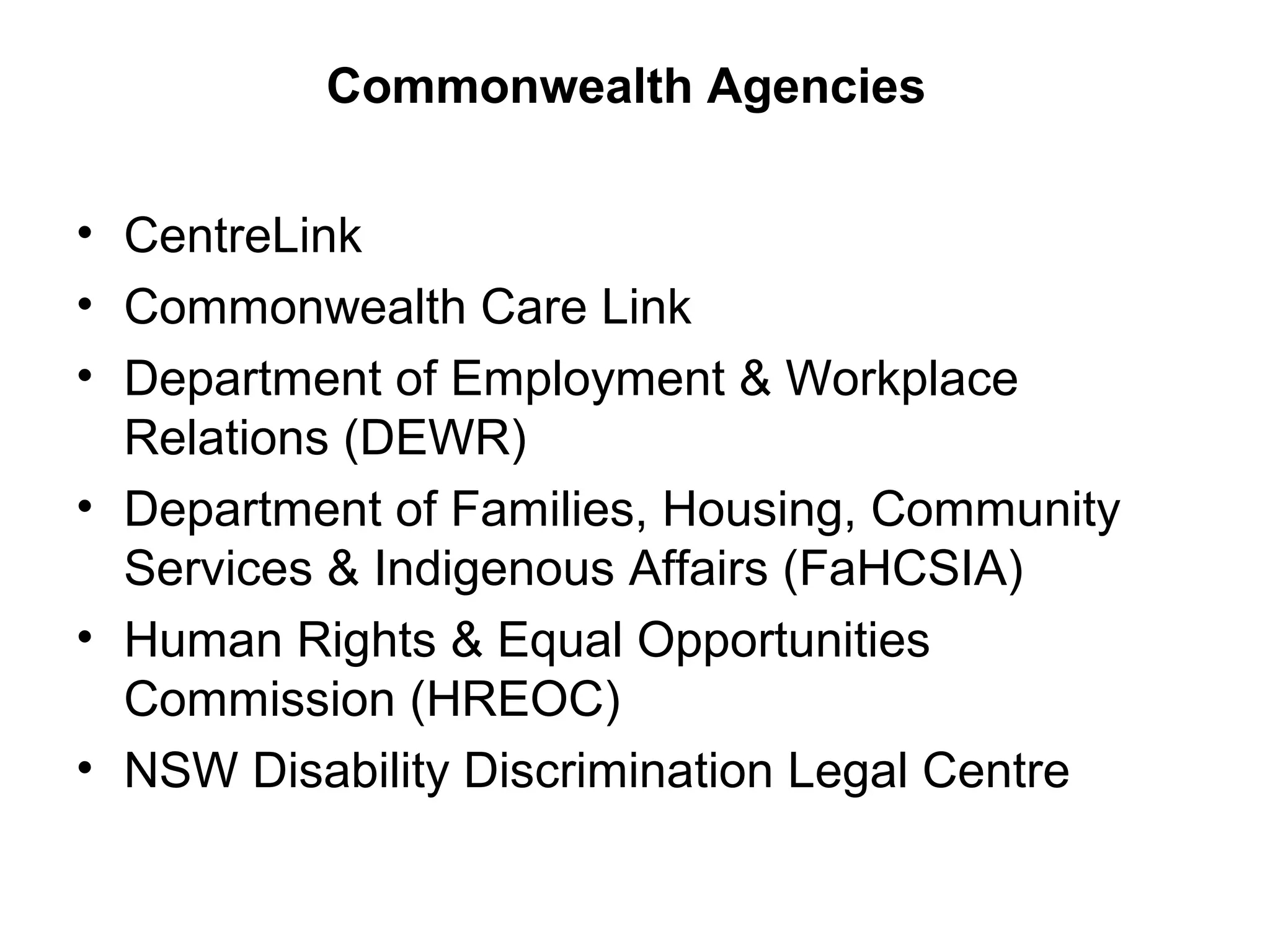Commonwealth Agencies
• CentreLink
• Commonwealth Care Link
• Department of Employment & Workplace
Relations (DEWR)
• Department of Families, Housing, Community
Services & Indigenous Affairs (FaHCSIA)
• Human Rights & Equal Opportunities
Commission (HREOC)
• NSW Disability Discrimination Legal Centre
 