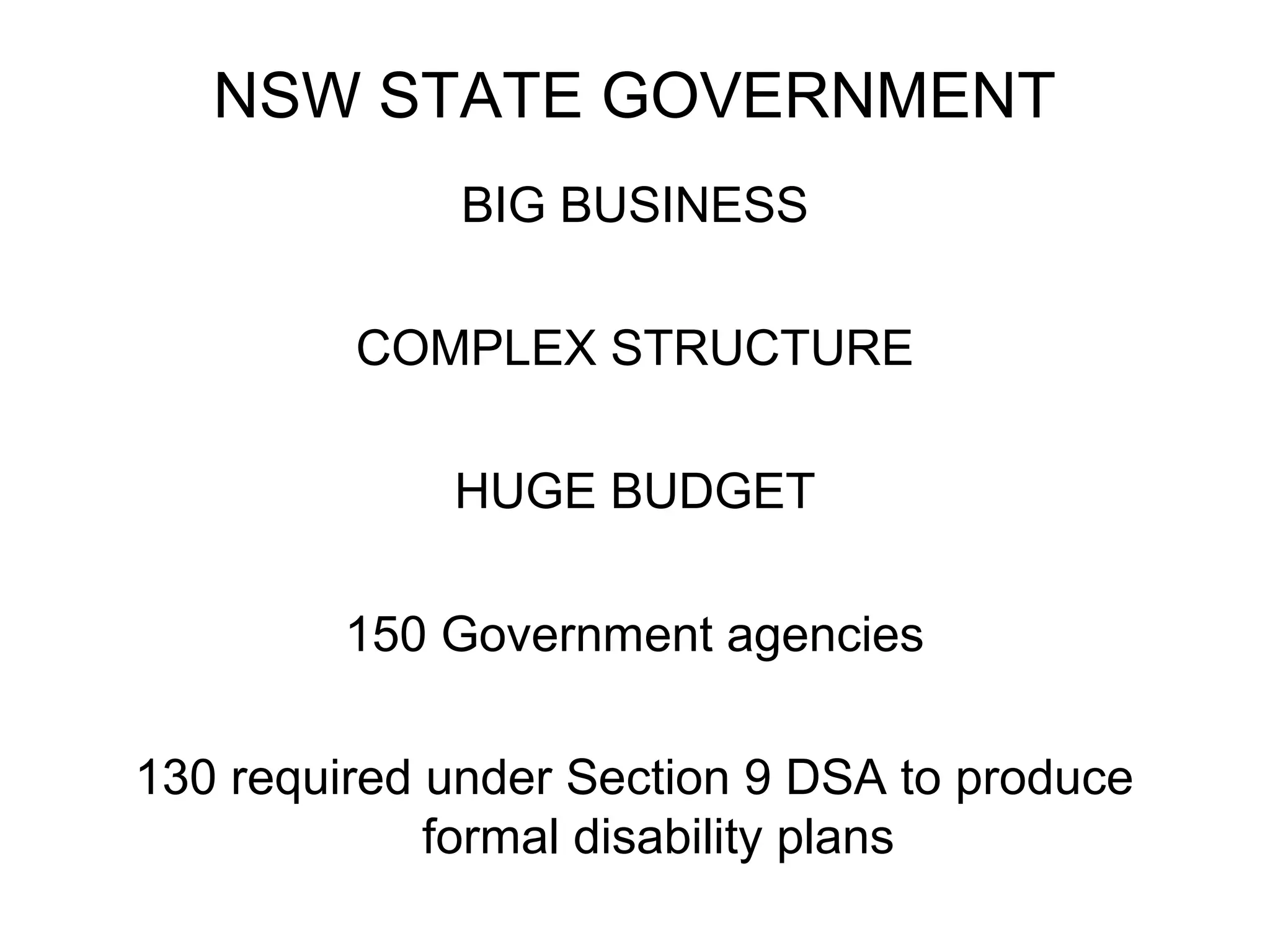 NSW STATE GOVERNMENT
BIG BUSINESS
COMPLEX STRUCTURE
HUGE BUDGET
150 Government agencies
130 required under Section 9 DSA to produce
formal disability plans
 