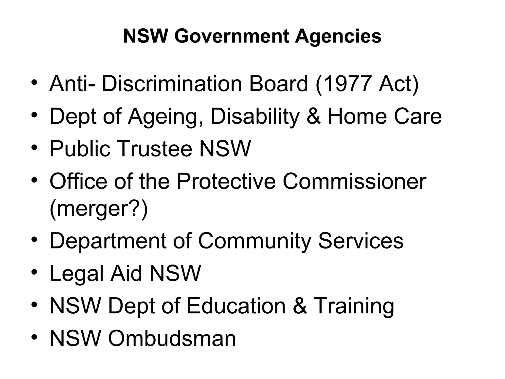 NSW Government Agencies
• Anti- Discrimination Board (1977 Act)
• Dept of Ageing, Disability & Home Care
• Public Trustee NSW
• Office of the Protective Commissioner
(merger?)
• Department of Community Services
• Legal Aid NSW
• NSW Dept of Education & Training
• NSW Ombudsman
 