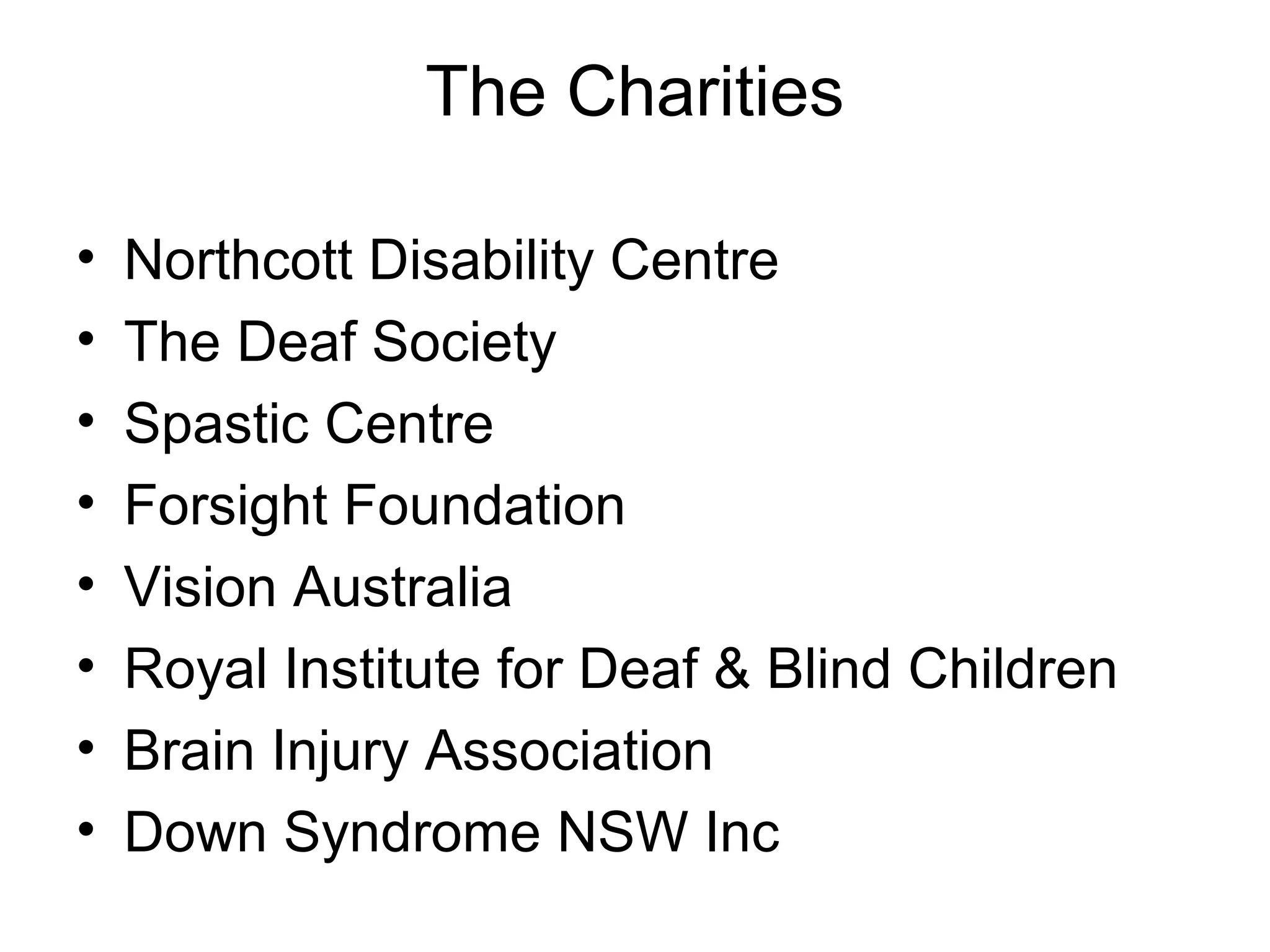The Charities
• Northcott Disability Centre
• The Deaf Society
• Spastic Centre
• Forsight Foundation
• Vision Australia
• Royal Institute for Deaf & Blind Children
• Brain Injury Association
• Down Syndrome NSW Inc
 