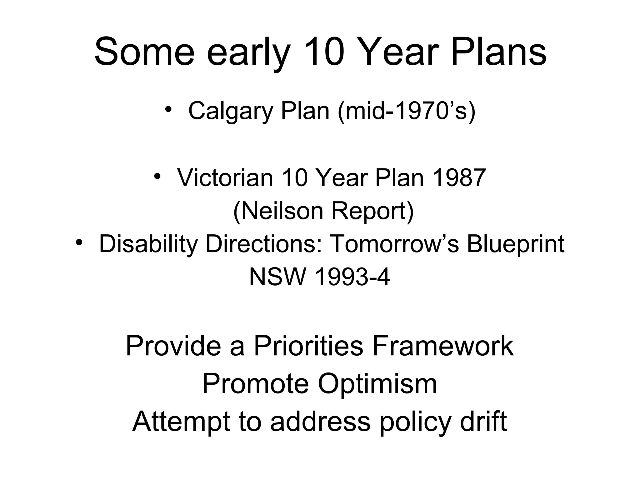 Some early 10 Year Plans
• Calgary Plan (mid-1970’s)
• Victorian 10 Year Plan 1987
(Neilson Report)
• Disability Directions: Tomorrow’s Blueprint
NSW 1993-4
Provide a Priorities Framework
Promote Optimism
Attempt to address policy drift
 