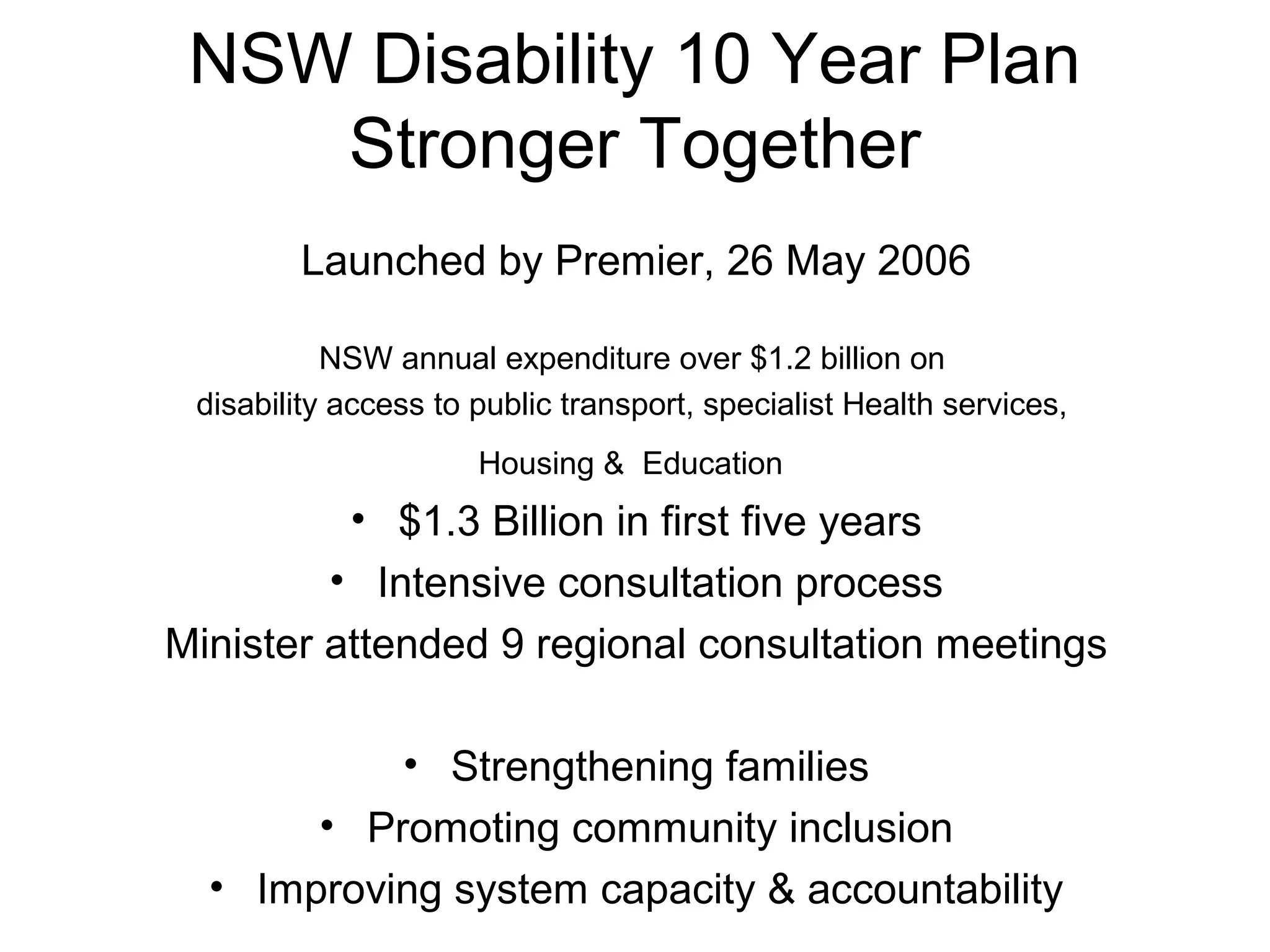 NSW Disability 10 Year Plan
Stronger Together
Launched by Premier, 26 May 2006
NSW annual expenditure over $1.2 billion on
disability access to public transport, specialist Health services,
Housing & Education
• $1.3 Billion in first five years
• Intensive consultation process
Minister attended 9 regional consultation meetings
• Strengthening families
• Promoting community inclusion
• Improving system capacity & accountability
 