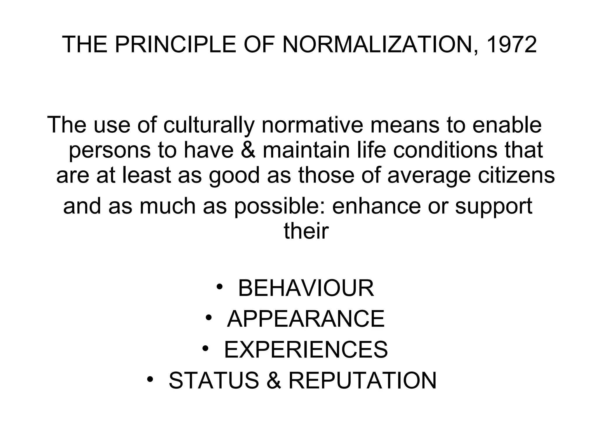 THE PRINCIPLE OF NORMALIZATION, 1972
The use of culturally normative means to enable
persons to have & maintain life conditions that
are at least as good as those of average citizens
and as much as possible: enhance or support
their
• BEHAVIOUR
• APPEARANCE
• EXPERIENCES
• STATUS & REPUTATION
 