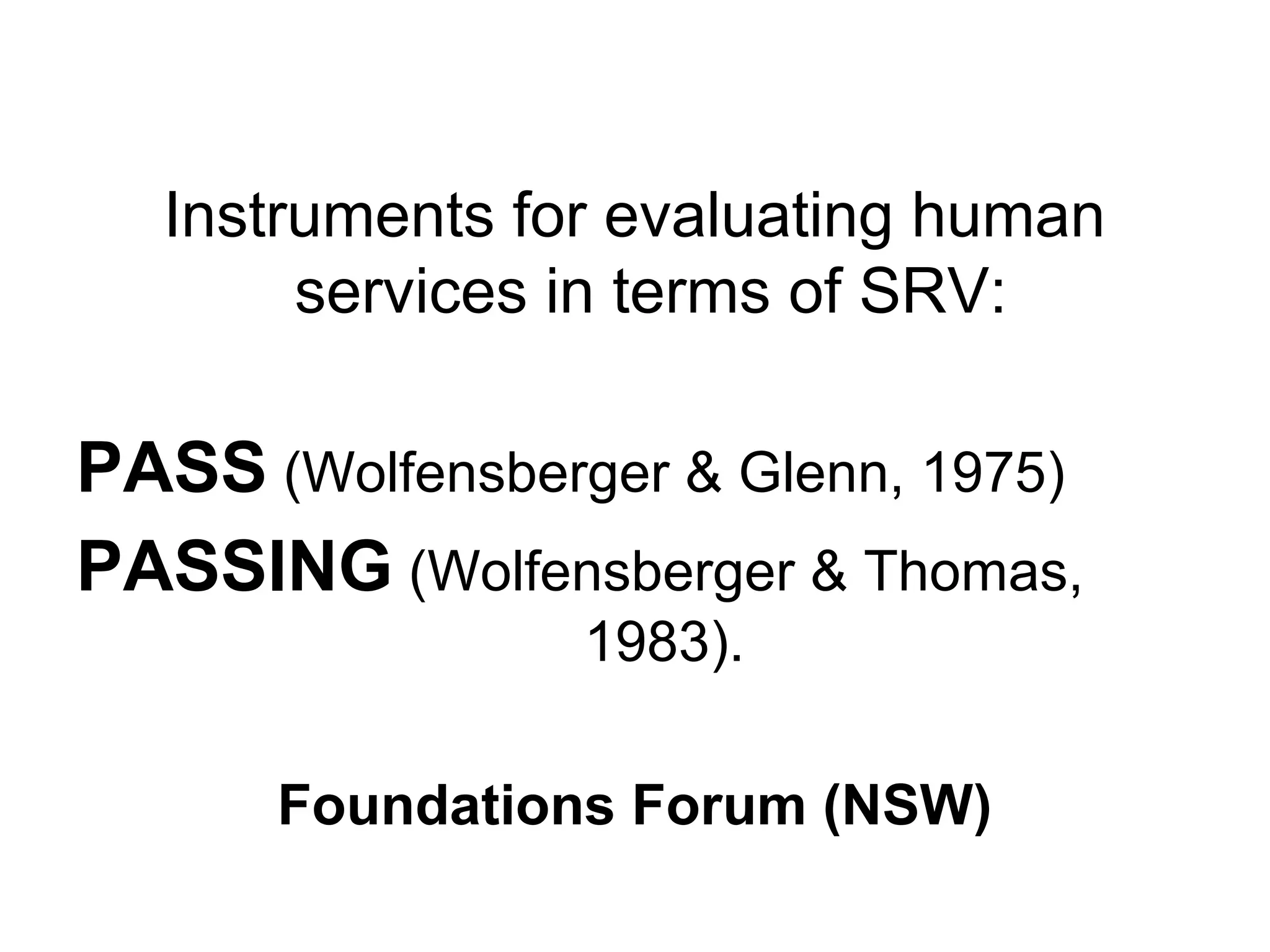 Instruments for evaluating human
services in terms of SRV:
PASS (Wolfensberger & Glenn, 1975)
PASSING (Wolfensberger & Thomas,
1983).
Foundations Forum (NSW)
 