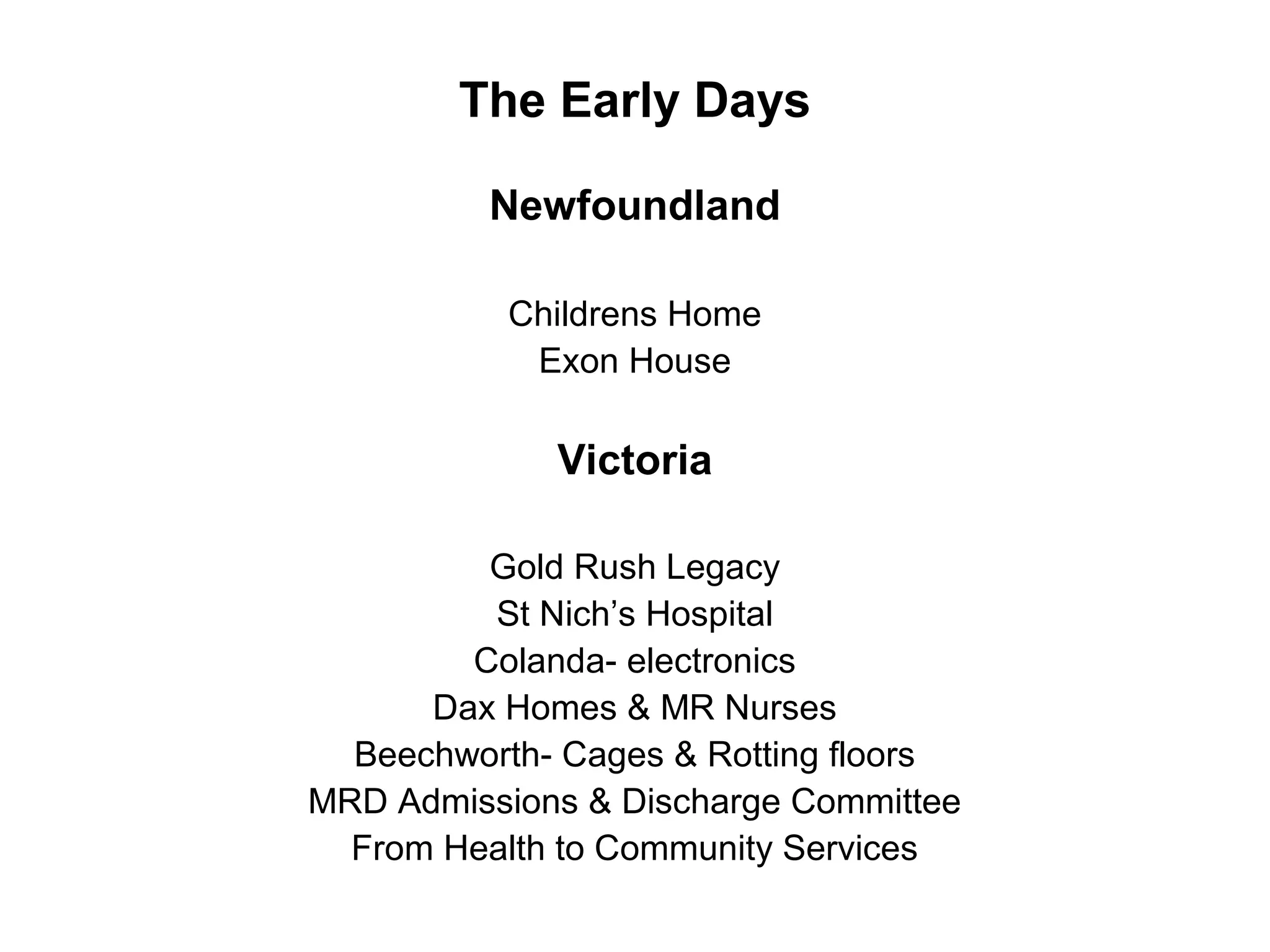 The Early Days
Newfoundland
Childrens Home
Exon House
Victoria
Gold Rush Legacy
St Nich’s Hospital
Colanda- electronics
Dax Homes & MR Nurses
Beechworth- Cages & Rotting floors
MRD Admissions & Discharge Committee
From Health to Community Services
 