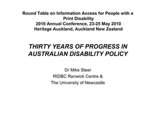 Round Table on Information Access for People with a
Print Disability
2010 Annual Conference, 23-25 May 2010
Heritage Auckland, Auckland New Zealand
THIRTY YEARS OF PROGRESS IN
AUSTRALIAN DISABILITY POLICY
Dr Mike Steer
RIDBC Renwick Centre &
The University of Newcastle
 