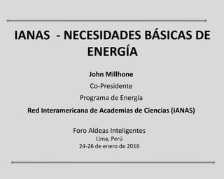 IANAS - NECESIDADES BÁSICAS DE
ENERGÍA
John Millhone
Co-Presidente
Programa de Energía
Red Interamericana de Academias de Ciencias (IANAS)
Foro Aldeas Inteligentes
Lima, Perú
24-26 de enero de 2016
 