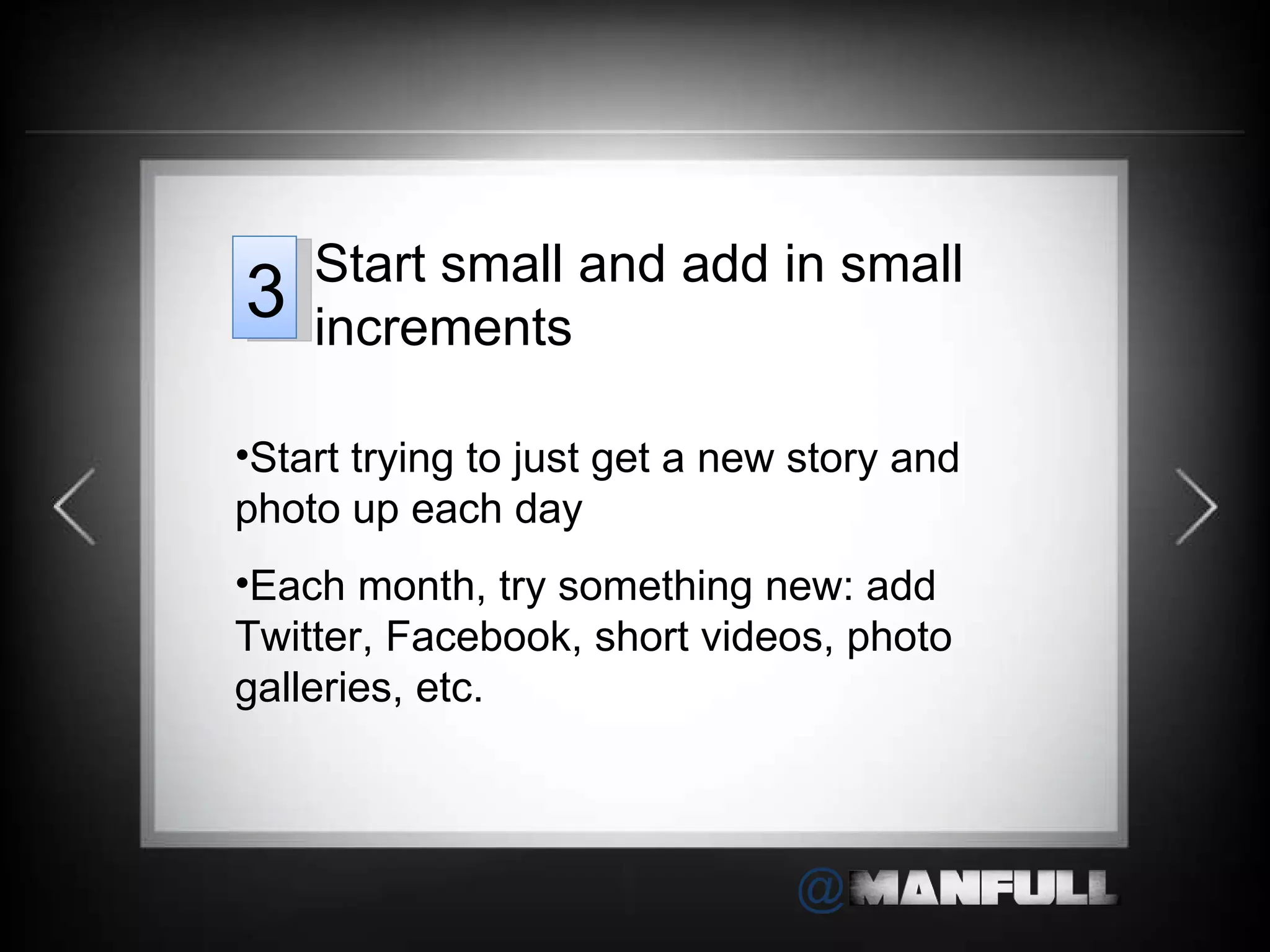 Start trying to just get a new story and photo up each day Each month, try something new: add Twitter, Facebook, short videos, photo galleries, etc. Start small and add in small increments 3 