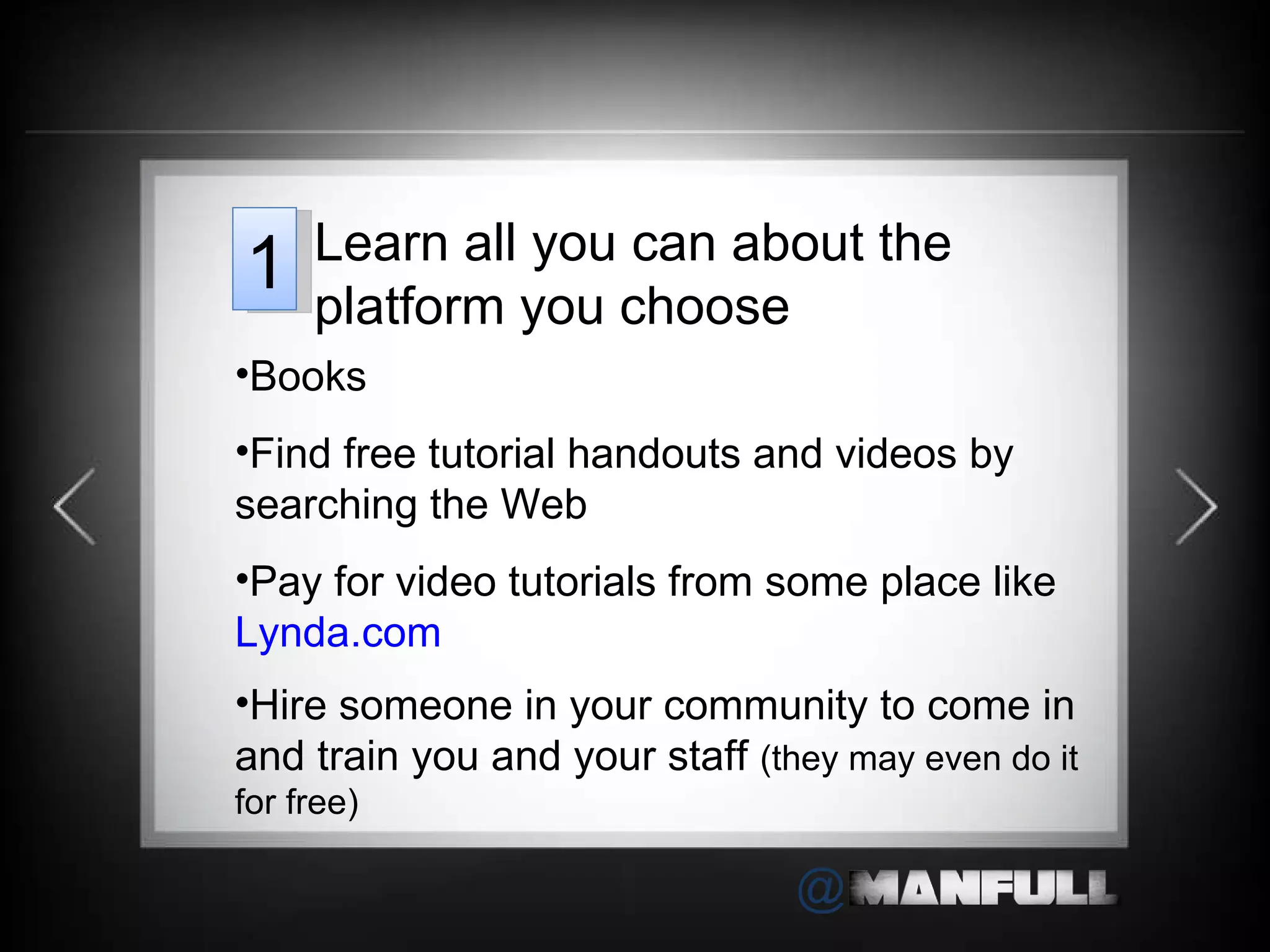 Books Find free tutorial handouts and videos by searching the Web Pay for video tutorials from some place like  Lynda.com Hire someone in your community to come in and train you and your staff  (they may even do it for free) Learn all you can about the platform you choose 1 