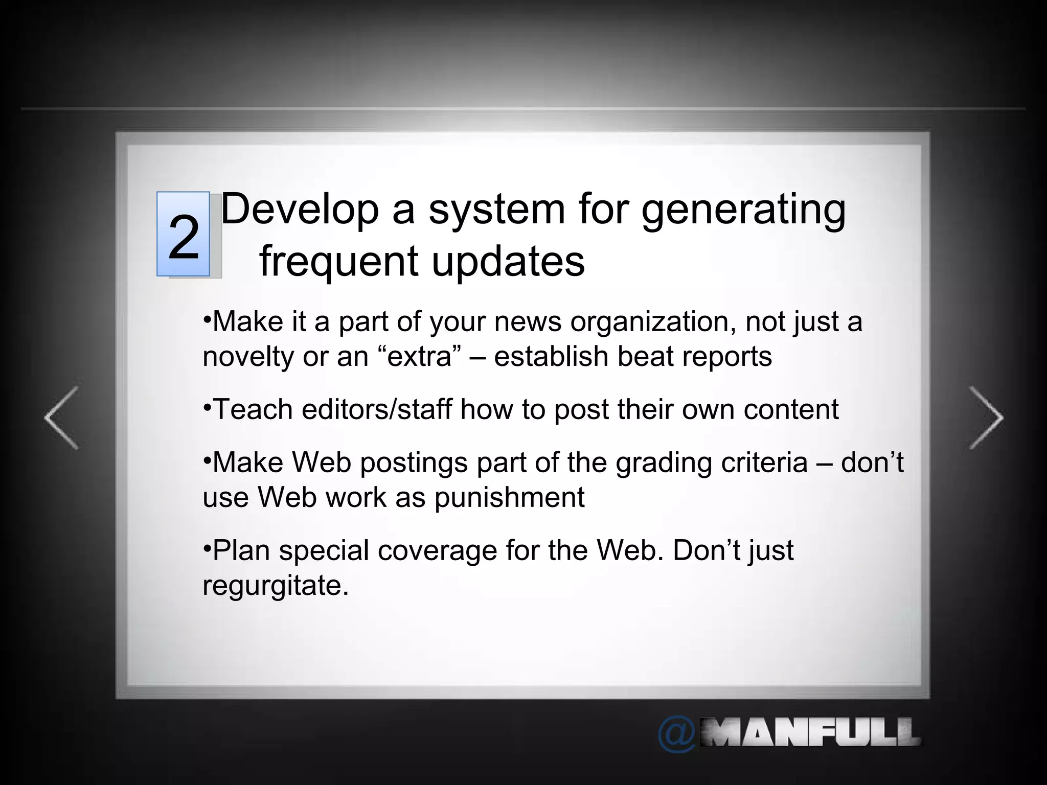 Make it a part of your news organization, not just a novelty or an  “extra” – establish beat reports  Teach editors/staff how to post their own content Make Web postings part of the grading criteria – don ’t use Web work as punishment Plan special coverage for the Web. Don ’t just regurgitate. Develop a system for generating frequent updates 2 