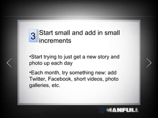 Start trying to just get a new story and photo up each day Each month, try something new: add Twitter, Facebook, short videos, photo galleries, etc. Start small and add in small increments 3 