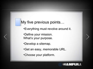 Everything must revolve around it. Define your mission.  What ’s your purpose. Develop a sitemap. Get an easy, memorable URL. Choose your platform. My five previous points… 