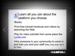Books Find free tutorial handouts and videos by searching the Web Pay for video tutorials from some place like  Lynda.com Hire someone in your community to come in and train you and your staff  (they may even do it for free) Learn all you can about the platform you choose 1 